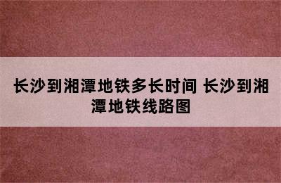 长沙到湘潭地铁多长时间 长沙到湘潭地铁线路图